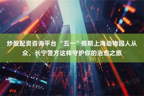 炒股配资咨询平台 “五一”假期上海动物园人从众，长宁警方这样守护你的治愈之旅